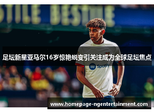 足坛新星亚马尔16岁惊艳蜕变引关注成为全球足坛焦点