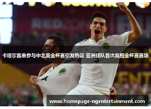 卡塔尔客串参与中北美金杯赛引发热议 亚洲球队首次亮相金杯赛赛场